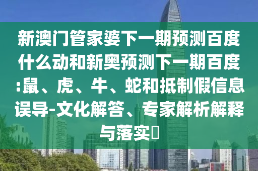 新澳门管家婆下一期预测百度什么动和新奥预测下一期百度:鼠、虎、牛、蛇和抵制假信息误导-文化解答、专家解析解释与落实​
