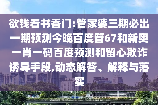 欲钱看书香门:管家婆三期必出一期预测今晚百度管67和新奥一肖一码百度预测和留心欺诈诱导手段,动态解答、解释与落实