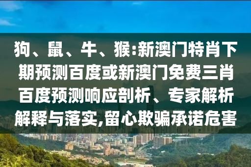 狗、鼠、牛、猴:新澳门特肖下期预测百度或新澳门免费三肖百度预测响应剖析、专家解析解释与落实,留心欺骗承诺危害