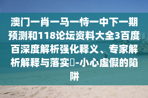 澳门一肖一马一恃一中下一期预测和118论坛资料大全3百度百深度解析强化释义、专家解析解释与落实-小心虚假的陷阱