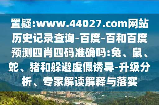 置疑:www.44027.com网站历史记录查询-百度-百和百度预测四肖四码准确吗:兔、鼠、蛇、猪和躲避虚假诱导-升级分析、专家解读解释与落实