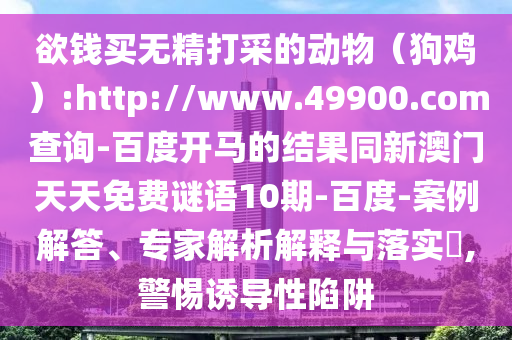 欲钱买无精打采的动物(狗鸡):http://www.49900.com查询-百度开马的结果同新澳门天天免费谜语10期-百度-案例解答、专家解析解释与落实,警惕诱导性陷阱