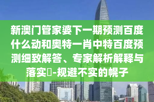 新澳门管家婆下一期预测百度什么动和奥特一肖中特百度预测细致解答、专家解析解释与落实-规避不实的幌子