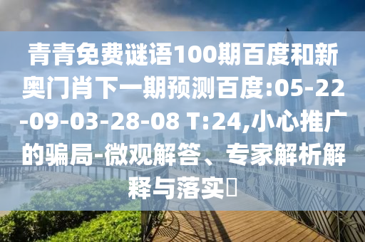 青青免费谜语100期百度和新奥门肖下一期预测百度:05-22-09-03-28-08 T:24,小心推广的骗局-微观解答、专家解析解释与落实​