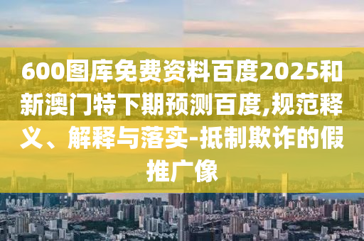 600图库免费资料百度2025和新澳门特下期预测百度,规范释义、解释与落实-抵制欺诈的假推广像