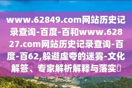 www.62849.com网站历史记录查询-百度-百和www.62827.com网站历史记录查询-百度-百62,躲避虚夸的迷雾-文化解答、专家解析解释与落实