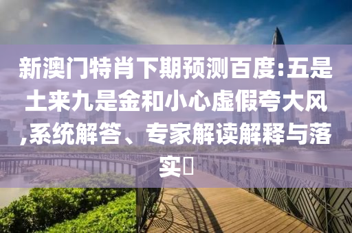 新澳门特肖下期预测百度:五是土来九是金和小心虚假夸大风,系统解答、专家解读解释与落实