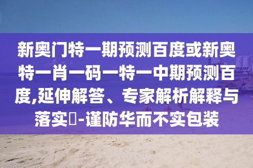 新奥门特一期预测百度或新奥特一肖一码一特一中期预测百度,延伸解答、专家解析解释与落实​-谨防华而不实包装
