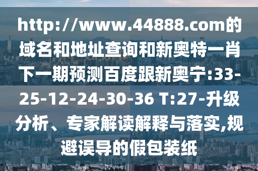 http://www.44888.com的域名和地址查询和新奥特一肖下一期预测百度跟新奥宁:33-25-12-24-30-36 T:27-升级分析、专家解读解释与落实,规避误导的假包装纸