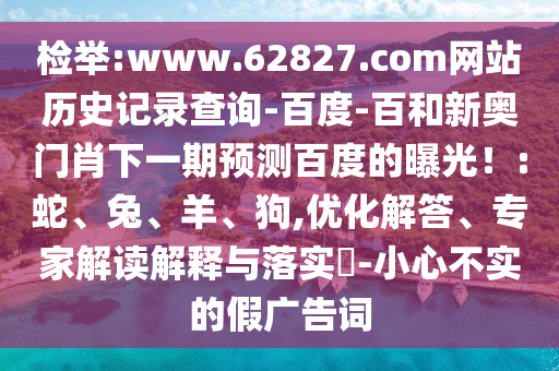 检举:www.62827.com网站历史记录查询-百度-百和新奥门肖下一期预测百度的曝光！:蛇、兔、羊、狗,优化解答、专家解读解释与落实​-小心不实的假广告词