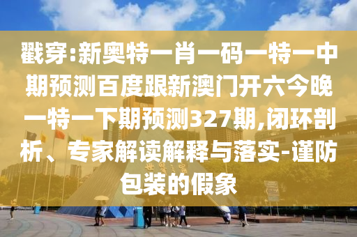戳穿:新奥特一肖一码一特一中期预测百度跟新澳门开六今晚一特一下期预测327期,闭环剖析、专家解读解释与落实-谨防包装的假象