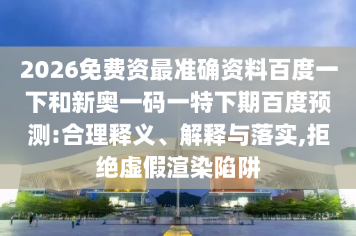 2026免费资最准确资料百度一下和新奥一码一特下期百度预测:合理释义、解释与落实,拒绝虚假渲染陷阱