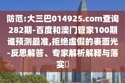 防范:大三巴014925.com查询282期-百度和澳门管家100期谁预测最准,拒绝虚假的表面光-反思解答、专家解析解释与落实