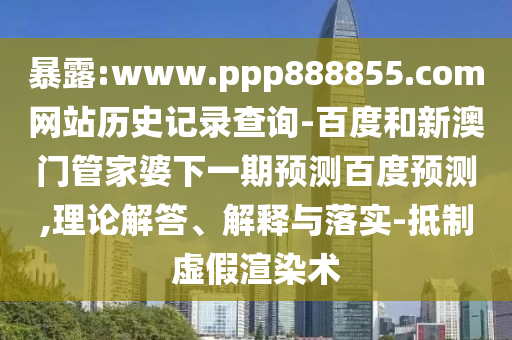 暴露:www.ppp888855.com网站历史记录查询-百度和新澳门管家婆下一期预测百度预测,理论解答、解释与落实-抵制虚假渲染术