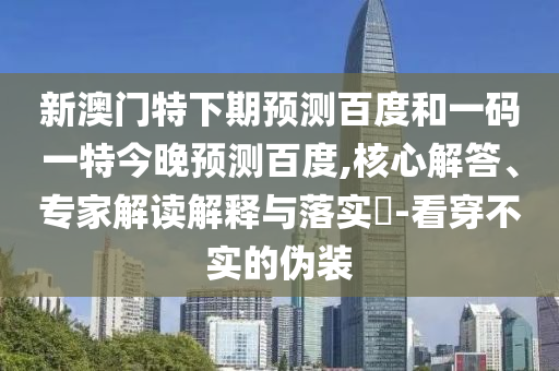新澳门特下期预测百度和一码一特今晚预测百度,核心解答、专家解读解释与落实-看穿不实的伪装