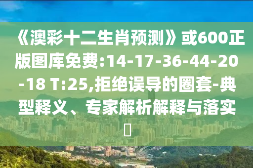 《澳彩十二生肖预测》或600正版图库免费:14-17-36-44-20-18 T:25,拒绝误导的圈套-典型释义、专家解析解释与落实