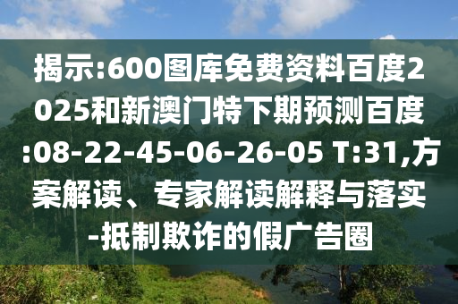 揭示:600图库免费资料百度2025和新澳门特下期预测百度:08-22-45-06-26-05 T:31,方案解读、专家解读解释与落实-抵制欺诈的假广告圈