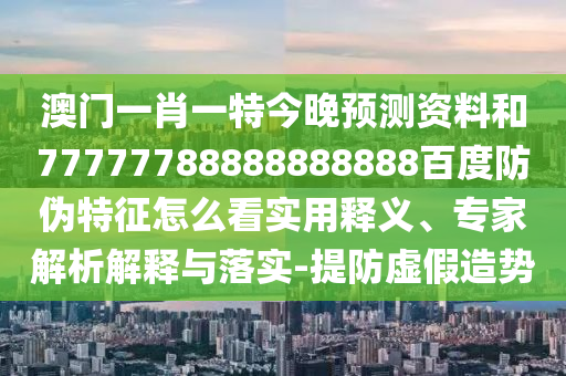 澳门一肖一特今晚预测资料和77777788888888888百度防伪特征怎么看实用释义、专家解析解释与落实-提防虚假造势