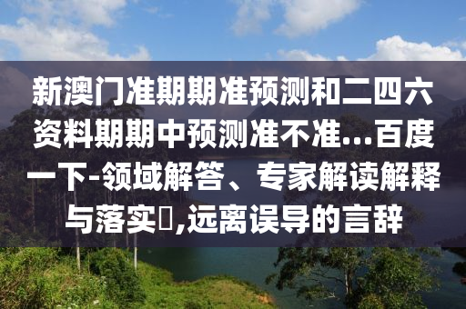新澳门准期期准预测和二四六资料期期中预测准不准…百度一下-领域解答、专家解读解释与落实,远离误导的言辞