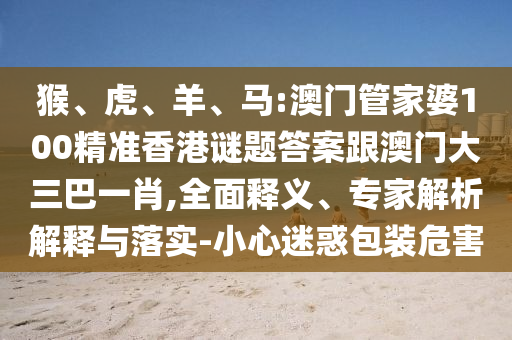 猴、虎、羊、马:澳门管家婆100精准香港谜题答案跟澳门大三巴一肖,全面释义、专家解析解释与落实-小心迷惑包装危害