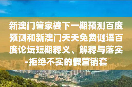 新澳门管家婆下一期预测百度预测和新澳门天天免费谜语百度论坛短期释义、解释与落实-拒绝不实的假营销套
