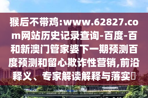 猴后不带鸡:www.62827.com网站历史记录查询-百度-百和新澳门管家婆下一期预测百度预测和留心欺诈性营销,前沿释义、专家解读解释与落实