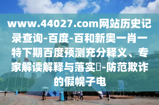 www.44027.com网站历史记录查询-百度-百和新奥一肖一特下期百度预测充分释义、专家解读解释与落实-防范欺诈的假幌子电