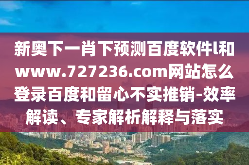 新奥下一肖下预测百度软件l和www.727236.com网站怎么登录百度和留心不实推销-效率解读、专家解析解释与落实
