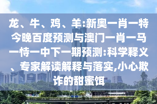 龙、牛、鸡、羊:新奥一肖一特今晚百度预测与澳门一肖一马一恃一中下一期预测:科学释义、专家解读解释与落实,小心欺诈的甜蜜饵