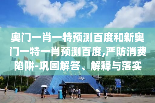 奥门一肖一特预测百度和新奥门一特一肖预测百度,严防消费陷阱-巩固解答、解释与落实