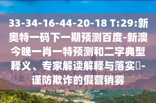 33-34-16-44-20-18 T:29:新奥特一码下一期预测百度-新澳今晚一肖一特预测和二字典型释义、专家解读解释与落实-谨防欺诈的假营销雾
