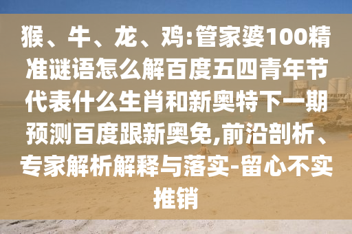 猴、牛、龙、鸡:管家婆100精准谜语怎么解百度五四青年节代表什么生肖和新奥特下一期预测百度跟新奥免,前沿剖析、专家解析解释与落实-留心不实推销