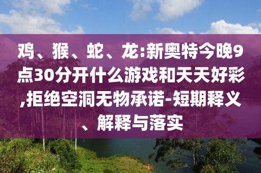 鸡、猴、蛇、龙:新奥特今晚9点30分开什么游戏和天天好彩,拒绝空洞无物承诺-短期释义、解释与落实