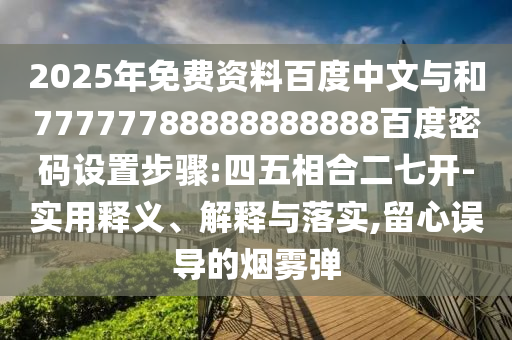 2025年免费资料百度中文与和77777788888888888百度密码设置步骤:四五相合二七开-实用释义、解释与落实,留心误导的烟雾弹