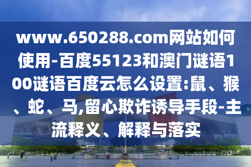 www.650288.com网站如何使用-百度55123和澳门谜语100谜语百度云怎么设置:鼠、猴、蛇、马,留心欺诈诱导手段-主流释义、解释与落实