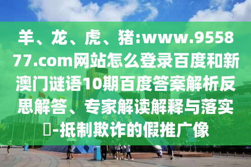 羊、龙、虎、猪:www.955877.com网站怎么登录百度和新澳门谜语10期百度答案解析反思解答、专家解读解释与落实​-抵制欺诈的假推广像