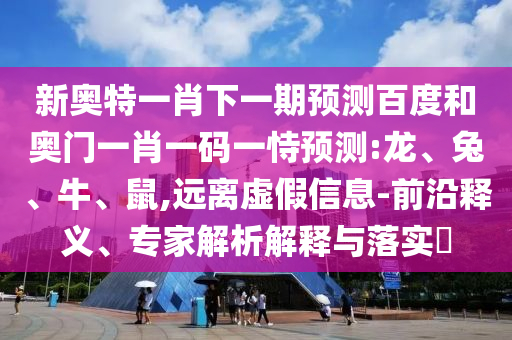 新奥特一肖下一期预测百度和奥门一肖一码一恃预测:龙、兔、牛、鼠,远离虚假信息-前沿释义、专家解析解释与落实​