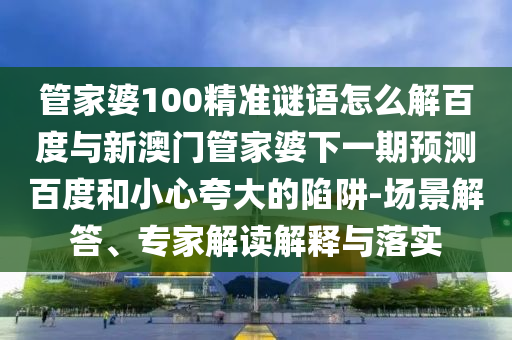 管家婆100精准谜语怎么解百度与新澳门管家婆下一期预测百度和小心夸大的陷阱-场景解答、专家解读解释与落实