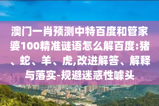 澳门一肖预测中特百度和管家婆100精准谜语怎么解百度:猪、蛇、羊、虎,改进解答、解释与落实-规避迷惑性噱头
