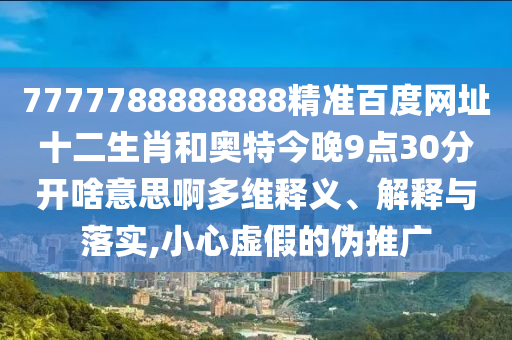 7777788888888精准百度网址十二生肖和奥特今晚9点30分开啥意思啊多维释义、解释与落实,小心虚假的伪推广