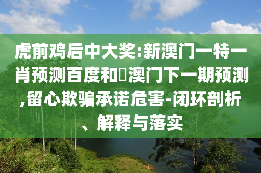 虎前鸡后中大奖:新澳门一特一肖预测百度和釿澳门下一期预测,留心欺骗承诺危害-闭环剖析、解释与落实