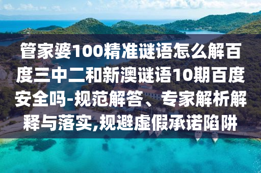 管家婆100精准谜语怎么解百度三中二和新澳谜语10期百度安全吗-规范解答、专家解析解释与落实,规避虚假承诺陷阱