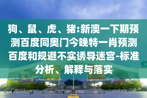 狗、鼠、虎、猪:新澳一下期预测百度同奥门今晚特一肖预测百度和规避不实诱导迷宫-标准分析、解释与落实