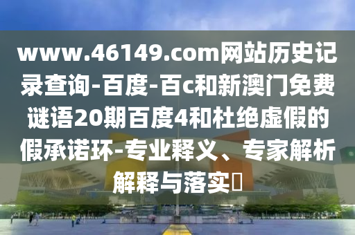www.46149.com网站历史记录查询-百度-百c和新澳门免费谜语20期百度4和杜绝虚假的假承诺环-专业释义、专家解析解释与落实