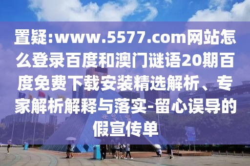 置疑:www.5577.com网站怎么登录百度和澳门谜语20期百度免费下载安装精选解析、专家解析解释与落实-留心误导的假宣传单