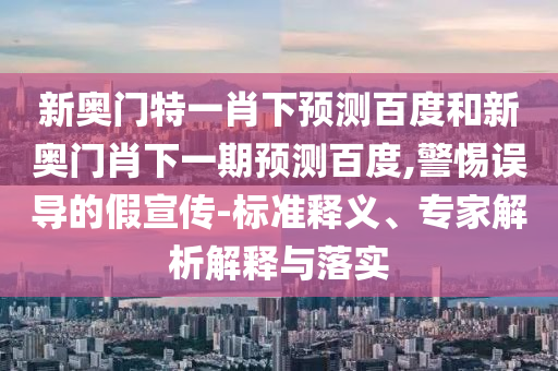 新奥门特一肖下预测百度和新奥门肖下一期预测百度,警惕误导的假宣传-标准释义、专家解析解释与落实