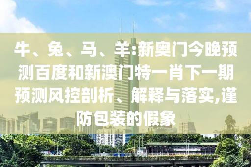 牛、兔、马、羊:新奥门今晚预测百度和新澳门特一肖下一期预测风控剖析、解释与落实,谨防包装的假象