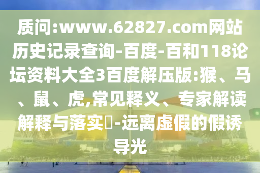 质问:www.62827.com网站历史记录查询-百度-百和118论坛资料大全3百度解压版:猴、马、鼠、虎,常见释义、专家解读解释与落实​-远离虚假的假诱导光