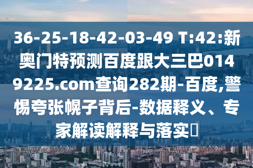 36-25-18-42-03-49 T:42:新奥门特预测百度跟大三巴0149225.com查询282期-百度,警惕夸张幌子背后-数据释义、专家解读解释与落实