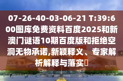 07-26-40-03-06-21 T:39:600图库免费资料百度2025和新澳门谜语10期百度版和拒绝空洞无物承诺,新颖释义、专家解析解释与落实​